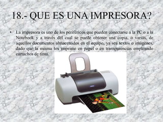 18.- QUE ES UNA IMPRESORA?
• La impresora es uno de los periféricos que pueden conectarse a la PC o a la
  Notebook y a través del cual se puede obtener una copia, o varias, de
  aquellos documentos almacenados en el equipo, ya sea textos o imágenes,
  dado que la misma los imprime en papel o en transparencias empleando
  cartuchos de tinta.
 