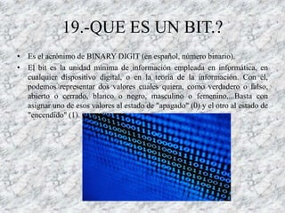 19.-QUE ES UN BIT.?
• Es el acrónimo de BINARY DIGIT (en español, número binario).
• El bit es la unidad mínima de información empleada en informática, en
  cualquier dispositivo digital, o en la teoría de la información. Con él,
  podemos representar dos valores cuales quiera, como verdadero o falso,
  abierto o cerrado, blanco o negro, masculino o femenino,...Basta con
  asignar uno de esos valores al estado de "apagado" (0) y el otro al estado de
  "encendido" (1).
 