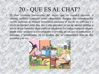 20.- QUE ES AL CHAT?
• El chat (término proveniente del inglés que en español equivale a
  charla), también conocido como cibercharla, designa una comunicación
  escrita realizada de manera instantánea mediante el uso de un software y a
  través de Internet entre dos, tres o más personas ya sea de manera pública a
  través de los llamados chats públicos (mediante los cuales cualquier usuario
  puede tener acceso a la conversación) o privada, en los que se comunican 2
  personas y actualmente ya es posible que se comuniquen más de dos
  personas a la vez.
 