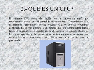 2.- QUE ES UN CPU?
• El término CPU viene del inglés “central processing unit” que
  traduciríamos como “unidad central de procesamiento”. Generalmente solo
  la llamamos “procesador” porque procesa los datos que los programas
  contienen. Es lo más cercano a un cerebro que una computadora pueda
  tener. El origen de estos aparatos puede ubicarse en los famosos ábacos de
  los chinos que fueron los primeros en utilizar un medio mecánico para
  realizar funciones matemáticas pues básicamente eso es lo que hace un
  procesador.
 