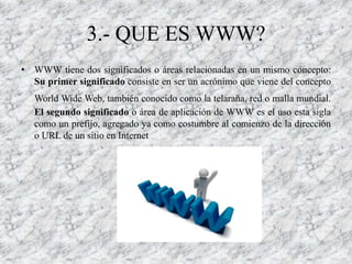 3.- QUE ES WWW?
• WWW tiene dos significados o áreas relacionadas en un mismo concepto:
  Su primer significado consiste en ser un acrónimo que viene del concepto
   World Wide Web, también conocido como la telaraña, red o malla mundial.
   El segundo significado o área de aplicación de WWW es el uso esta sigla
   como un prefijo, agregado ya como costumbre al comienzo de la dirección
   o URL de un sitio en Internet
 