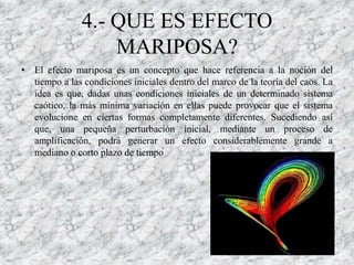 4.- QUE ES EFECTO
                   MARIPOSA?
• El efecto mariposa es un concepto que hace referencia a la noción del
  tiempo a las condiciones iniciales dentro del marco de la teoría del caos. La
  idea es que, dadas unas condiciones iniciales de un determinado sistema
  caótico, la más mínima variación en ellas puede provocar que el sistema
  evolucione en ciertas formas completamente diferentes. Sucediendo así
  que, una pequeña perturbación inicial, mediante un proceso de
  amplificación, podrá generar un efecto considerablemente grande a
  mediano o corto plazo de tiempo
 