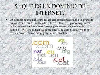 5.- QUE ES UN DOMINIO DE
               INTERNET?
• Un dominio de Internet es una red de identificación asociada a un grupo de
  dispositivos o equipos conectados a la red Internet. El propósito principal
  de los nombres de dominio en Internet y del sistema de nombres de
  dominio (DNS), es traducir las direcciones IP de cada nodo activo en la
  red, a términos memorizables y fáciles de encontrar.
 