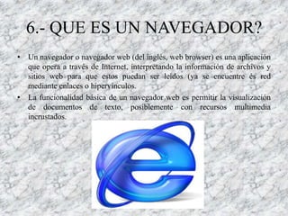 6.- QUE ES UN NAVEGADOR?
• Un navegador o navegador web (del inglés, web browser) es una aplicación
  que opera a través de Internet, interpretando la información de archivos y
  sitios web para que estos puedan ser leídos (ya se encuentre és red
  mediante enlaces o hipervínculos.
• La funcionalidad básica de un navegador web es permitir la visualización
  de documentos de texto, posiblemente con recursos multimedia
  incrustados.
 