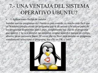 7.- UNA VENTAJA DEL SISTEMA
       OPERATIVO UBUNTU?
• 1) Aplicaciones fáciles de instalar
Instalar nuevos programas en Ubuntu es pan comido, es mucho más fácil que
en Windows porque existe un programa que te da acceso a la mayor parte de
los programas disponibles para Linux, simplemente has clic en el programa
que quieres y lo va a instalar, no necesitas aceptar acuerdos porque es código
abierto, no es necesario hacer 20 veces clic en Next para instalar un programa,
simplemente selecciona el programa, has clic en OK y listo!.
 