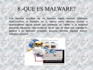 8.-QUE ES MALWARE?
• Este nombre proviene de un nombre inglés, llamado (Software
  Malicius).Pues el Malware en si, tienen como objetivo realizar o
  desencadenar alguna acción que provoque un "daño" a la máquina
  expuesta. Siguiendo esta condición es un tipo de virus que engloba en
  general a los llamados (troyanos, gusanos, bombas lógicas), dialers,
  adware y spyware.
 
