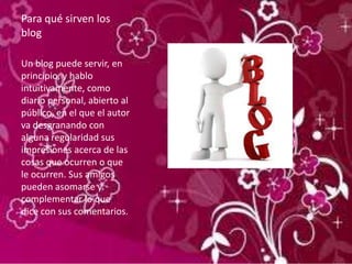 Para qué sirven los
blog
Un blog puede servir, en
principio, y hablo
intuitivamente, como
diario personal, abierto al
público, en el que el autor
va desgranando con
alguna regularidad sus
impresiones acerca de las
cosas que ocurren o que
le ocurren. Sus amigos
pueden asomarse y
complementar lo que
dice con sus comentarios.
 