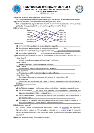 UNIVERSIDAD TÉCNICA DE MACHALA
FACULTAD DE CIENCIAS QUÍMICAS Y DE LA SALUD
ESCUELA DE ENFERMERÍA
PERIODO 2013 – 2014

19) ¿A qué se refiere la tecnología IDE del disco duro?
IDE (Integrated Drive Electronics) permite mayor transferencia de datos en menor tiempo.
20) ¿De qué se trata la velocidad de rotación (RPM) del disco duro?
Es la velocidad a la que gira el disco duro, más exactamente la velocidad a la que giran los
paltos del disco, que es donde se almacena magnéticamente los datos.
21) Una lo correcto:
Gigabyte
PB
8 bits
Exabyte
BB
1024 MB
Byte
GB
1024 TB
Petabyte
GEB
1024 YB
B
Brontobyte
1024 PB
Geopbyte
EB
1024 BB
22) Conteste:
a) Un hercio es la repetición de un evento en un segundo.
b) Actualmente la velocidad de un procesador se mide en
GHz
c) A mayor frecuencia de reloj sesupone una mayor
procesamiento de información.
d) Un gigahercio es igual a
mil millones de operación en un segundo.
23) Enumere los procesadores actuales de la marca Intel y una característica de cada uno: ( 6 )
- Intel Core i7
Maneja hasta 8 nucleos y tiene la tecnologia Intel Smart.
- Intel Core i5
Tiene la tecnologia turbo booste Hyper Theading.
- Intel Core i3
Procesador de doble nucleo con multitarea de 4 hilos.
- Intel Dual Core
Procesador de doble nucleo tiene 2 procesadores físicos.
- Intel Core 2 Duo
Tiene Cpu 2x2 de cuatro nucleos con el conjunto de instrucciones x86
- Intel QuadCore
Son dos nucleos que pueden ser “ overclockeados” para rendir como si se tratase de 4
nucleos
.
24) Complete:
a) La ALU se encarga de realizar operaciones aritméticas y lógicas entre dos números.
b) La UC coordina las
las partes que integran una computadora, determina que
operaciones se debe realizar y en que orden.
c) La CPU se encarga de interpretar las instrucciones contenidas en los programas y
procesa los datos.
d) Los datos en la memoria central se pueden almacenar temporalmente cuando la PC
está procesando o va a procesar en un determinado momento.
25) ¿Qué es un proceso?
Un proceso puede informalmente entenderse como un programa en ejecución.
Formalmente un proceso es "Una unidad de actividad que se caracteriza por la ejecución
de una secuencia de instrucciones, un estado actual, y un conjunto de recursos del sistema
asociados”
26) Escriba la función de los siguientes dispositivos:

 