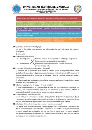 UNIVERSIDAD TÉCNICA DE MACHALA
FACULTAD DE CIENCIAS QUÍMICAS Y DE LA SALUD
ESCUELA DE ENFERMERÍA
PERIODO 2013 – 2014

Monitor: es un dispositivo de salida que muestra datos o información al usuario
Teclado: es un dispositivo de entrada, que utiliza teclas, para que actúen como
palancas mecánicas que envían información a la computadora.
Memory flash: permite la lectura y escritura de múltiples posiciones de memoria en
la misma operación.

Mouse: dispositivo apuntador utilizado para facilitar el manejo de un entorno gráfico
de una computadora.
Disco Duro: dispositivo de almacenamiento de datos no volátil que emplea un
sistema de grabación magnética para almacenar datos digitales.
27) ¿Escriba la diferencia entre bit y byte?
Un bit es la unidad más pequeña de información la cual solo tiene dos valores:
0=apagado
1= encendido
28) Una con líneas lo correcto:
a) Nanosegundos
Milésima fracción de un segundo. Su simbología es igual que
Otras milésimas partes de otras magnitudes.
b) Milisegundos
Millonésima parte de un segundo. Un ciclo de reloj de
procesador de 1 GHz.
29) ¿Escriba la diferencia entre software y firmware?
El firmware, en un ordenador que "viene de fábrica" y que no se puede borrar. Viene
grabado en la placa base y digamos que es el software mínimo imprescindible para que el
equipo pueda empezar a interpretar el software como tal (Sistema Operativo, drivers,
aplicaciones...)
El software es lo que coloquialmente se llama programa, aplicación, herramientas… y que
podemos instalar y desinstalar.
30) ¿Qué son los diagramas de bloques de un ordenador?
El diagramadebloques es la representación gráfica del funcionamiento interno de un
sistema, que se hace mediante bloques y sus relaciones, y que, además, definen la
organización de todo el proceso interno, sus entradas y sus salidas.
31) ¿Para qué sirven los buses de datos?
El bus es la vía de comunicación para los datos y señales de control en la estructura de un
computador, entre la cpu y los diferentes órganos que se le deben poner si se tratan de las
pistas o cintas de cobre impresas en la placa principal se llama bus del sistema.
32) ¿Cuál es la diferencia entre puertos en serie y puertos en paralelo?
Un puerto serie es una interfaz de comunicaciones entre ordenadores y periféricos en
donde la información es transmitida bit a bit enviando un solo bit a la vez, en contraste con
el puerto paralelo que envía varios bits a la vez. Entre el puerto serie y el puerto paralelo,
existe la misma diferencia que entre una carretera tradicional de un sólo carril por sentido
y una autovía con varios carriles por sentido.

 