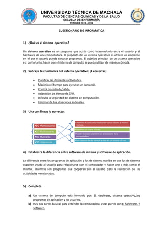 UNIVERSIDAD TÉCNICA DE MACHALA
FACULTAD DE CIENCIAS QUÍMICAS Y DE LA SALUD
ESCUELA DE ENFERMERÍA
PERIODO 2013 – 2014

CUESTIONARIO DE INFORMÁTICA

1) ¿Qué es el sistema operativo?
Un sistema operativo es un programa que actúa como intermediario entre el usuario y el
hardware de una computadora. El propósito de un sistema operativo es ofrecer un ambiente
en el que el usuario pueda ejecutar programas. El objetivo principal de un sistema operativo
es, por lo tanto, hacer que el sistema de cómputo se pueda utilizar de manera cómoda.

2) Subraye las funciones del sistema operativo: (4 correctas)
Planificar las diferentes actividades.
Maximiza el tiempo para ejecutar un comando.
Control de entrada/salida.
Asignación de tiempo de CPU.
Dificulta la seguridad del sistema de computación.
Informar de las situaciones anómalas.

3) Una con líneas lo correcto:

•SO Monousuario
•SO Multiusuario
•SO Mulitarea
•SO Uniproceso

•Permite al usario estar realizando varias labores al mismo
tiempo.
•Soportan un usario a la vez.
•Puede manejar solamente un procesador de la
computadora.
•Son capaces de dar servicio a más de un usuario a la vez.

4) Establezca la diferencia entre software de sistema y software de aplicación.
La diferencia entre los programas de aplicación y los de sistema estriba en que los de sistema
suponen ayuda al usuario para relacionarse con el computador y hacer uno o más como el
mismo, mientras son programas que cooperan con el usuario para la realización de las
actividades mencionadas.

5) Complete:
a) Un sistema de cómputo está formado por: El Hardware, sistema operativo,los
programas de aplicación y los usuarios.
b) Hay dos partes básicas para entender la computadora, estas partes son:El hardware. Y
software.

 