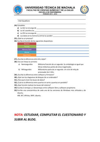 UNIVERSIDAD TÉCNICA DE MACHALA
FACULTAD DE CIENCIAS QUÍMICAS Y DE LA SALUD
ESCUELA DE ENFERMERÍA
PERIODO 2013 – 2014

- Intel QuadCore
24) Complete:
a) La ALU se encarga de
b) La UC coordina las
c) La CPU se encarga de
d) Los datos en la memoria central se pueden
25) ¿Qué es un proceso?
26) Escriba la función de los siguientes dispositivos:
Monitor
Teclado
Memory flash
Mouse
Disco Duro

27) ¿Escriba la diferencia entre bit y byte?
28) Una con líneas lo correcto:
a) Nanosegundos
Milésima fracción de un segundo. Su simbología es igual que
Otras milésimas partes de otras magnitudes.
b) Milisegundos
Millonésima parte de un segundo. Un ciclo de reloj de
procesador de 1 GHz.
29) ¿Escriba la diferencia entre software y firmware?
30) ¿Qué son los diagramas de bloques de un ordenador?
31) ¿Para qué sirven los buses de datos?
32) ¿Cuál es la diferencia entre puertos en serie y puertos en paralelo?
33) ¿Qué función realizan los buses del sistema?
34) Escriba 2 ventajas y 2 desventajas entre software libre y software propietario.
35) Escriba una característica de cada una de las versiones de Windows más utilizadas y de
Ubuntu.
W8, W7, WVista, WXP, Ubuntu.

NOTA: ESTUDIAR, COMPLETAR EL CUESTIONARIO Y
SUBIR AL BLOG.

 