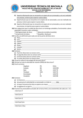 UNIVERSIDAD TÉCNICA DE MACHALA
FACULTAD DE CIENCIAS QUÍMICAS Y DE LA SALUD
ESCUELA DE ENFERMERÍA
PERIODO 2013 – 2014

b) Soporta información que se encuentra en espera de ser procesada y una vez realizado
ese proceso, la borra para esperar nuevos datos.
c) Soporta buses que se encuentra en la espera de ser procesada y una vez realizado ese
proceso, la borra para esperar nuevos datos.
d) Soporta información que se encuentra en espera de ser procesada y una vez realizado
ese proceso, la imprime para esperar nuevos datos.
16) Para asegurarse que la unidad de disco duro se mantenga saludable y funcionando a plena
capacidad. Enumere cuatro utilidades:
* Desfragmentador de disco.
* Detección de daños (scandisk).
* Comprensión de datos.
* Respaldos. (backups).
17) Escriba una definición para cada uno de las partes del disco duro:
a) Plato
b) Cara
c) Clúster
d) Cabeza
e) Pistas
f) Cilindro
g) Sector
18) Conteste:
a) El primer disco duro se conoce como
b) El segundo disco duro se conoce como
c) El tercero disco duro se conoce como
d) El cuarto disco duro se conoce como
19) ¿A qué se refiere la tecnología IDE del disco duro?
20) ¿De qué se trata la velocidad de rotación (RPM) del disco duro?
21) Una lo correcto:
Gigabyte
PB
8 bits
Exabyte
BB
1024 MB
Byte
GB
1024 TB
Petabyte
GEB
1024 YB
Brontobyte
B
1024 PB
Geopbyte
EB
1024 BB
22) Conteste:
a) Un hercio es
b) Actualmente la velocidad de un procesador se mide en
GHz
c) A mayor frecuencia de reloj se supone una mayor
d) Un gigahercio es igual a
23) Enumere los procesadores actuales de la marca Intel y una característica de cada uno: ( 6 )
- Intel Core i7
- Intel Core i5
- Intel Core i3
- Intel Dual Core
- Intel Core 2 Duo

 