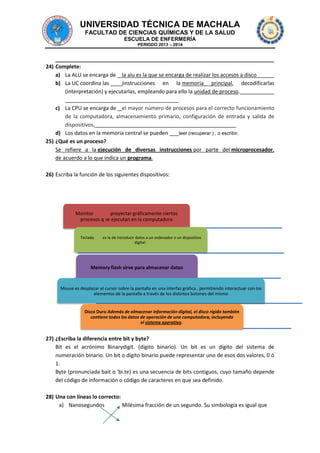 UNIVERSIDAD TÉCNICA DE MACHALA
FACULTAD DE CIENCIAS QUÍMICAS Y DE LA SALUD
ESCUELA DE ENFERMERÍA
PERIODO 2013 – 2014

24) Complete:
a) La ALU se encarga de la alu es la que se encarga de realizar los accesos a disco
b) La UC coordina las
iinstrucciones en la memoria principal, decodificarlas
(interpretación) y ejecutarlas, empleando para ello la unidad de proceso.
c) La CPU se encarga de el mayor número de procesos para el correcto funcionamiento
de la computadora, almacenamiento primario, configuración de entrada y salida de
dispositivos,
d) Los datos en la memoria central se pueden
leer (recuperar ) , o escribir.
25) ¿Qué es un proceso?
Se refiere a la ejecución de diversas instrucciones por parte del microprocesador,
de acuerdo a lo que indica un programa.
26) Escriba la función de los siguientes dispositivos:

Monitor
proyectar gráficamente ciertos
procesos q se ejecutan en la computadora
Teclado

es la de introducir datos a un ordenador o un dispositivo
digital.

Memory flash sirve para almacenar datos

Mouse es desplazar el cursor sobre la pantalla en una interfaz gráfica , permitiendo interactuar con los
elementos de la pantalla a través de los distintos botones del mismo

Disco Duro Además de almacenar información digital, el disco rígido también
contiene todos los datos de operación de una computadora, incluyendo
el sistema operativo.

27) ¿Escriba la diferencia entre bit y byte?
Bit es el acrónimo Binarydigit. (dígito binario). Un bit es un dígito del sistema de
numeración binario. Un bit o dígito binario puede representar uno de esos dos valores, 0 ó
1.
Byte (pronunciada bait o 'bi.te) es una secuencia de bits contiguos, cuyo tamaño depende
del código de información o código de caracteres en que sea definido.
28) Una con líneas lo correcto:
a) Nanosegundos
Milésima fracción de un segundo. Su simbología es igual que

 
