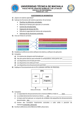 UNIVERSIDAD TÉCNICA DE MACHALA
FACULTAD DE CIENCIAS QUÍMICAS Y DE LA SALUD
ESCUELA DE ENFERMERÍA
PERIODO 2013 – 2014

CUESTIONARIO DE INFORMÁTICA
1) ¿Qué es el sistema operativo?
2) Subraye las funciones del sistema operativo: (4 correctas)
Planificar las diferentes actividades.
Maximiza el tiempo para ejecutar un comando.
Control de entrada/salida.
Asignación de tiempo de CPU.
Dificulta la seguridad del sistema de computación.
Informar de las situaciones anómalas.
3) Una con líneas lo correcto:
•Permite al usario estar realizando varias labores al mismo
tiempo.

•SO Monousuario

•Soportan un usario a la vez.

•SO Multiusuario

•Puede manejar solamente un procesador de la
computadora.

•SO Mulitarea

•Son capaces de dar servicio a más de un usuario a la vez.

•SO Uniproceso

4) Establezca la diferencia entre software de sistema y software de aplicación.
5) Complete:
a) Un sistema de cómputo está formado por:
b) Hay dos partes básicas para entender la computadora, estas partes son:
c) Los dispositivos de entrada permiten
d) Los dispositivos de salida permiten
e) Los dispositivos de almacenamiento permiten
6) Explique el funcionamiento de la CPU (UNIDAD CENTRAL DE PROCESO).

CPU
ALU

RAM

UC

Programa

Datos de Entrada

Datos de Salida

7) Complete:
a) La capacidad de almacenamiento de la memoria RAM se mide en
byte
b) La unidad elemental de memoria se llama
GB
c) Un byte está formado por un conjunto de unidades más pequeñas de almacenamiento
denominadas bits
d) Existen dos conceptos importantes asociados a cada celda o posición de
memoria:contenido y dirección
8) Escriba la diferencia entre Memoria RAM y disco duro.

 