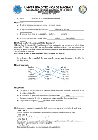 UNIVERSIDAD TÉCNICA DE MACHALA
FACULTAD DE CIENCIAS QUÍMICAS Y DE LA SALUD
ESCUELA DE ENFERMERÍA
PERIODO 2013 – 2014

g) Sector

cada una de la divisiones de cada pista

18) Conteste:
a) El primer disco duro se conoce como

primario master

b) El segundo disco duro se conoce como

secundario master

c) El tercero disco duro se conoce como esclavo
d) El cuarto disco duro se conoce como

primario
esclavo

secundario

19) ¿A qué se refiere la tecnología IDE del disco duro?
IDE significa "Integrated Device Electronic", su traducción es componente electrónico
integrado. El disco duro IDE, es un dispositivo electromecánico que se encarga de
almacenar y leer grandes volúmenes de información a altas velocidades por medio de
pequeños electroimanes
20) ¿De qué se trata la velocidad de rotación (RPM) del disco duro?

Se refieren a la velocidad de rotación del motor que impulsa el husillo de
un disco duro.
21) Una lo correcto:
Gigabyte
Exabyte
Byte
Petabyte
Brontobyte
Geopbyte

PB
BB
GB
GEB
B
EB

8 bits
1024 MB
1024 TB
1024 YB
1024 PB
1024 BB

22) Conteste:
a) Un hercio es :es una unidad de frecuencia que equivale a un ciclo o repetición de un
evento por segundo.
b) Actualmente la velocidad de un procesador se mide en
GHz
c) A mayor frecuencia de reloj se supone una mayorvelocidad de procesamiento,
d) Un gigahercio es igual a:
igual a un millón de hercios.

23) Enumere los procesadores actuales de la marca Intel y una característica de cada uno:
- Intel Core i7
Son los primeros procesadores que usan la microarquitectura Nehalem de Intel

- Intel Core i5
Gráficos y controlador de Memoria integrado.

- Intel Core i3
Es una línea de microprocesadores Intel de gama baja fabricados a 32 nm, los primeros se
empezaron a comercializar a principios de 2010

- Intel Dual Core
Dos núcleos idénticos en un mismo circuito integrado (chip)

 