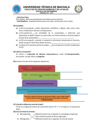 UNIVERSIDAD TÉCNICA DE MACHALA
FACULTAD DE CIENCIAS QUÍMICAS Y DE LA SALUD
ESCUELA DE ENFERMERÍA
PERIODO 2013 – 2014

- Intel Core 2 Duo
Dos núcleos, utiliza una arquitectura mas moderna que el dual core

- Intel QuadCore :diseñado totalmente para una mejor comunicación entre núcleos.
24) Complete:
a) La ALU se encarga de realiza operaciones aritméticas y lógicas, tales como suma,
resta, multiplicación, división y comparaciones.
b) La UC coordina las
las actividades de la computadora y determina qué
operaciones se deben realizar y en qué orden; así mismo controla y sincroniza todo el
proceso de la computadora
c) La CPU se encarga de procesar o manipula la información almacenada en memoria;
puede recuperar información desde memoria
d) Los datos en la memoria central se pueden
leer (recuperar) o escribir (cambiar) por
la CPU.
25) ¿Qué es un proceso?
Se refiere a la ejecución de diversas instrucciones por parte del microprocesador,
de acuerdo a lo que indica un programa.
26) Escriba la función de los siguientes dispositivos:

Monitor
proyectar gráficamente ciertos
procesos q se ejecutan en la computadora
Teclado

es la de introducir datos a un ordenador o un dispositivo
digital.

Memory flash sirve para almacenar datos

Mouse es desplazar el cursor sobre la pantalla en una interfaz gráfica , permitiendo interactuar con los
elementos de la pantalla a través de los distintos botones del mismo

Disco Duro Además de almacenar información digital, el disco rígido también
contiene todos los datos de operación de una computadora, incluyendo
el sistema operativo.

27) ¿Escriba la diferencia entre bit y byte?
Un bit es un dígito del sistema de numeración binario “0” o “1” y el byte es el conjunto de
8 bits.
28) Una con líneas lo correcto:
a) Nanosegundos
Milésima fracción de un segundo. Su simbología es igual que
Otras milésimas partes de otras magnitudes.
b) Milisegundos
Millonésima parte de un segundo. Un ciclo de reloj de

 