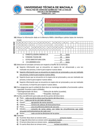 UNIVERSIDAD TÉCNICA DE MACHALA
FACULTAD DE CIENCIAS QUÍMICAS Y DE LA SALUD
ESCUELA DE ENFERMERÍA
PERIODO 2013 – 2014

•Software que el usuario puede acceder y modificar ciertas
características del equipo antes de que cargue el sistema
operativo.

•BIOS

•Tipo de memoria EEPROM que es reprogramable, su
utilización por lo regular es en BIOS de ahí su nombre.

•CMOS

•Conjunto de rutinas que se realizan desde la memoria ROM
al encender la computadora.

•SETUP

•Es el tipo de material con el que está basada la fabricación
de un circuito especial llamado del mismo nombre.

•MEMORY FLASH

MEMORIA RAM

14) Ubique la información dada en la Memoria RAM e identifique cuántos bytes de memoria
ocupa:

15)

16)

17)

18)

E

M

B

O

T

E

L

L

A

D

O

R

A

A

N

D

I

F

O

N

O

(

9

6

-

7

2

)

2

3

8

-

4

4

8

E

S

T

A

S

A

B

R

E

V

I

A

T

U

R

A

S

-

5

2

5

,

0

0

0

0

0

0

1

1

4

3

2

0

N

A
S

S
O

.

N

A

.

:

a. EMBOTELLADORA ANDINA S.A.
25
bytes
b. FONO(96-72)238-448
18
bytes
c. ESTAS ABREVIATURAS SON:
23
bytes
d. -525,000000011432
17
bytes
Seleccione el concepto correcto con respecto al buffer de la memoria:
a) Soporta información que se encuentra en espera de ser almacenada y una vez
realizado ese proceso, la borra para esperar nuevos datos.
b) Soporta información que se encuentra en espera de ser procesada y una vez realizado
ese proceso, la borra para esperar nuevos datos.
c) Soporta buses que se encuentra en la espera de ser procesada y una vez realizado ese
proceso, la borra para esperar nuevos datos.
d) Soporta información que se encuentra en espera de ser procesada y una vez realizado
ese proceso, la imprime para esperar nuevos datos.
Para asegurarse que la unidad de disco duro se mantenga saludable y funcionando a plena
capacidad. Enumere cuatro utilidades:
* Desfragmentador de disco.
* Detección de daños (scandisk).
* Comprensión de datos.
* Respaldos. (backups).
Escriba una definición para cada uno de las partes del disco duro:
a) Plato: cada uno de los discos que hay dentro del disco duro
b) Cara: cada uno de los ods lados del plato
c) Clúster:
agrupación de varios sectores
d) Cabeza
número de cabezas de lectura/escritura
e) Pistas
una circunferencia dentro de una cara
f) Cilindro
conjunto de varias pistas, son todas las circunferencias que están
alineadas verticalmente(una de cada cara)
g) Sector
cada una de las divisiones de las pistas
Conteste:
a) El primer disco duro se conoce como
primario master
b) El segundo disco duro se conoce como secundario master
c) El tercero disco duro se conoce como esclavo primario
d) El cuarto disco duro se conoce como
esclavo secundario

 