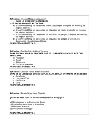 1) Nombre: Jiménez Maza Jessica Janeth
 ELIJA LA RESPUESTA CORRECTA
LOS ELEMENTOS DEL BLOG SON:
a) El archivo del blog, las categorías, videos, los gadgets o widgets, los menús y las
páginas estáticas.
b) El archivo del blog, las categorías, las etiquetas, los videos o widgets, los menús y
las páginas estáticas.
c) El archivo del blog, las categorías, las etiquetas, los gadgets o widgets, los menús y
las páginas estáticas.
d) El archivo del blog, las categorías, las etiquetas, los gadgets o widgets, los
documentos y las páginas estáticas.
RESPUESTA CORRECTA: C
2) Nombre: Castillo Ordinola Heidy Verónica
PARA PODER CREAR UN BLOGGER QUE ES LO PRIMERO QUE NOS PIDE QUE
TENGAMOS.
a) Facebook
b) Gmail
c) Slideshare
d) Todos los anteriores
RESPUESTA CORRECTA: B
3) Nombre: Calderón Ponce Jefferson Abdón
CUAL ES EL LENGUAJE QUE SE EMPLEA PARA EDITAR ENTRADAS EN BLOGGER.
a. Java Script
b. Lenguaje HTML
c. GNU/Linux
d. MIPS
RESPUESTA CORRECTA: B
4) Nombre: Ramón Sigsig Kerly Gissella
¿Cómo se debe subir un archivo correctamente a blogger?
a) Al inicio pegar el archivo que se desee
b) Ayudandonos mediante el shideshare
c) Mediante Facebook
b) Directamente al blogger
RESPUESTA CORRECTA: b
 