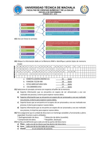 UNIVERSIDAD TÉCNICA DE MACHALA
FACULTAD DE CIENCIAS QUÍMICAS Y DE LA SALUD
ESCUELA DE ENFERMERÍA
PERIODO 2013 – 2014

•Permite un número indeterminado de lecturas pero no
puede ser modificada.
•Permite reprogramación por medio de un dispositivo
especial y borrado por medio de luz ultravioleta.

•PROM

•EPROM

•Permite una programación y posteriormente un número
indeterminado de lecturas pero no puede ser modificada.

•EEPROM

•Permite alterar su contenido por medio de señales
eléctricas.

•ROM

13) Una con líneas lo correcto:
•Software que el usuario puede acceder y modificar ciertas
características del equipo antes de que cargue el sistema
operativo.

•BIOS

•Tipo de memoria EEPROM que es reprogramable, su
utilización por lo regular es en BIOS de ahí su nombre.

•CMOS

•Conjunto de rutinas que se realizan desde la memoria ROM
al encender la computadora.

•SETUP

•Es el tipo de material con el que está basada la fabricación
de un circuito especial llamado del mismo nombre.

•MEMORY FLASH

MEMORIA RAM

14) Ubique la información dada en la Memoria RAM e identifique cuántos bytes de memoria
ocupa:
E

M

B

O

T

E
9

F

O

N

O

(

E

S

T

A

S

-

5

2

5

,

L

L

A

D

O

R

A

A

N

D

I

0

6

-

7

2

)

2

3

8

-

4

4

B

R

E

V

I

A

T

U

R

A

S

0

0

0

0

0

0

1

1

4

3

A

S

.

N

A

.

:

8

A

N

2

S

O

a. EMBOTELLADORA ANDINA S.A.
25
bytes
b. FONO(96-72)238-448
18
bytes
c. ESTAS ABREVIATURAS SON:
23
bytes
d. -525,000000011432
17
bytes
15) Seleccione el concepto correcto con respecto al buffer de la memoria:
a) Soporta información que se encuentra en espera de ser almacenada y una vez
realizado ese proceso, la borra para esperar nuevos datos.
b) Soporta información que se encuentra en espera de ser procesada y una vez realizado
ese proceso, la borra para esperar nuevos datos.
c) Soporta buses que se encuentra en la espera de ser procesada y una vez realizado ese
proceso, la borra para esperar nuevos datos.
d) Soporta información que se encuentra en espera de ser procesada y una vez realizado
ese proceso, la imprime para esperar nuevos datos.
16) Para asegurarse que la unidad de disco duro se mantenga saludable y funcionando a plena
capacidad. Enumere cuatro utilidades:
* Desfragmentador de disco.
* Detección de daños (scandisk).
* Comprensión de datos.
* Respaldos. (backups).
17) Escriba una definición para cada uno de las partes del disco duro:
a) Plato: cada uno de los discos que hay dentro del disco duro.
b) Cara: cada uno de los dos lados de un plato.
c) Clúster
es un conjunto de sectores.

 
