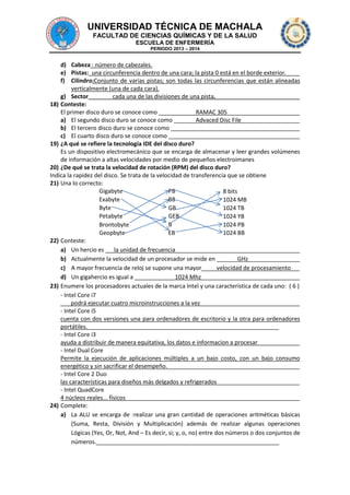 UNIVERSIDAD TÉCNICA DE MACHALA
FACULTAD DE CIENCIAS QUÍMICAS Y DE LA SALUD
ESCUELA DE ENFERMERÍA
PERIODO 2013 – 2014

d) Cabeza : número de cabezales.
e) Pistas: una circunferencia dentro de una cara; la pista 0 está en el borde exterior.
f) Cilindro:Conjunto de varias pistas; son todas las circunferencias que están alineadas
verticalmente (una de cada cara).
g) Sector
cada una de las divisiones de una pista.
18) Conteste:
El primer disco duro se conoce como
RAMAC 305
a) El segundo disco duro se conoce como
Advaced Disc File
b) El tercero disco duro se conoce como
c) El cuarto disco duro se conoce como
19) ¿A qué se refiere la tecnología IDE del disco duro?
Es un dispositivo electromecánico que se encarga de almacenar y leer grandes volúmenes
de información a altas velocidades por medio de pequeños electroimanes
20) ¿De qué se trata la velocidad de rotación (RPM) del disco duro?
Indica la rapidez del disco. Se trata de la velocidad de transferencia que se obtiene
21) Una lo correcto:
Gigabyte
PB
8 bits
Exabyte
BB
1024 MB
Byte
GB
1024 TB
Petabyte
GEB
1024 YB
B
Brontobyte
1024 PB
Geopbyte
EB
1024 BB
22) Conteste:
a) Un hercio es
la unidad de frecuencia
b) Actualmente la velocidad de un procesador se mide en
GHz
c) A mayor frecuencia de reloj se supone una mayor
velocidad de procesamiento
d) Un gigahercio es igual a
1024 Mhz
23) Enumere los procesadores actuales de la marca Intel y una característica de cada uno: ( 6 )
- Intel Core i7
podrá ejecutar cuatro microinstrucciones a la vez
- Intel Core i5
cuenta con dos versiones una para ordenadores de escritorio y la otra para ordenadores
portátiles.
- Intel Core i3
ayuda a distribuir de manera equitativa, los datos e informacion a procesar
- Intel Dual Core
Permite la ejecución de aplicaciones múltiples a un bajo costo, con un bajo consumo
energético y sin sacrificar el desempeño.
- Intel Core 2 Duo
las características para diseños más delgados y refrigerados
- Intel QuadCore
4 núcleos reales... físicos
24) Complete:
a) La ALU se encarga de :realizar una gran cantidad de operaciones aritméticas básicas
(Suma, Resta, División y Multiplicación) además de realizar algunas operaciones
Lógicas (Yes, Or, Not, And – Es decir, si; y, o, no) entre dos números o dos conjuntos de
números.

 