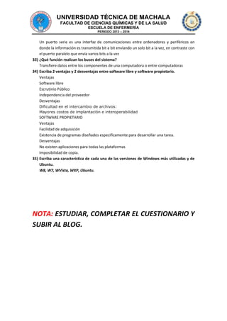 UNIVERSIDAD TÉCNICA DE MACHALA
FACULTAD DE CIENCIAS QUÍMICAS Y DE LA SALUD
ESCUELA DE ENFERMERÍA
PERIODO 2013 – 2014

Un puerto serie es una interfaz de comunicaciones entre ordenadores y periféricos en
donde la información es transmitida bit a bit enviando un solo bit a la vez, en contraste con
el puerto paralelo que envía varios bits a la vez
33) ¿Qué función realizan los buses del sistema?
Transfiere datos entre los componentes de una computadora o entre computadoras
34) Escriba 2 ventajas y 2 desventajas entre software libre y software propietario.
Ventajas
Software libre
Escrutinio Público
Independencia del proveedor
Desventajas
Dificultad en el intercambio de archivos:
Mayores costos de implantación e interoperabilidad

SOFTWARE PROPIETARIO
Ventajas
Facilidad de adquisición
Existencia de programas diseñados especificamente para desarrollar una tarea.
Desventajas
No existen aplicaciones para todas las plataformas
Imposibilidad de copia.
35) Escriba una característica de cada una de las versiones de Windows más utilizadas y de
Ubuntu.
W8, W7, WVista, WXP, Ubuntu.

NOTA: ESTUDIAR, COMPLETAR EL CUESTIONARIO Y
SUBIR AL BLOG.

 
