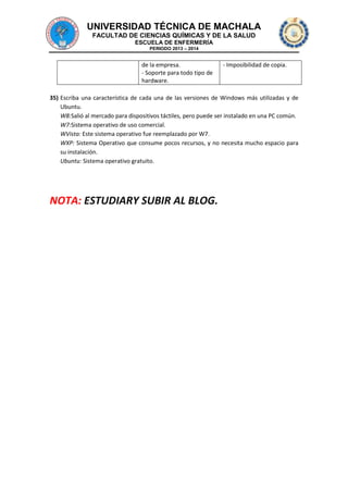 UNIVERSIDAD TÉCNICA DE MACHALA
FACULTAD DE CIENCIAS QUÍMICAS Y DE LA SALUD
ESCUELA DE ENFERMERÍA
PERIODO 2013 – 2014

de la empresa.
- Soporte para todo tipo de
hardware.

- Imposibilidad de copia.

35) Escriba una característica de cada una de las versiones de Windows más utilizadas y de
Ubuntu.
W8:Salió al mercado para dispositivos táctiles, pero puede ser instalado en una PC común.
W7:Sistema operativo de uso comercial.
WVista: Este sistema operativo fue reemplazado por W7.
WXP: Sistema Operativo que consume pocos recursos, y no necesita mucho espacio para
su instalación.
Ubuntu: Sistema operativo gratuito.

NOTA: ESTUDIARY SUBIR AL BLOG.

 