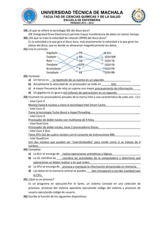 UNIVERSIDAD TÉCNICA DE MACHALA
FACULTAD DE CIENCIAS QUÍMICAS Y DE LA SALUD
ESCUELA DE ENFERMERÍA
PERIODO 2013 – 2014

19) ¿A qué se refiere la tecnología IDE del disco duro?
IDE (Integrated Drive Electronics) permite mayor transferencia de datos en menor tiempo.
20) ¿De qué se trata la velocidad de rotación (RPM) del disco duro?
Es la velocidad a la que gira el disco duro, más exactamente la velocidad a la que giran los
platos del disco, que es donde se almacenan magnéticamente los datos.
21) Una lo correcto:
Gigabyte
PB
8 bits
Exabyte
BB
1024 MB
Byte
GB
1024 TB
Petabyte
GEB
1024 YB
B
Brontobyte
1024 PB
Geopbyte
EB
1024 BB
22) Conteste:
a) Un hercio es la repetición de un evento en un segundo
b) Actualmente la velocidad de un procesador se mide en
GHz
c) A mayor frecuencia de reloj se supone una mayor procesamiento de información
d) Un gigahercio es igual a mil millones de operacionen en un segundo
23) Enumere los procesadores actuales de la marca Intel y una característica de cada uno: ( 6 )
- Intel Core i7
Maneja hasta 8 núcleos y tiene la tecnología Intel Smart Cache.
- Intel Core i5
Tiene la tecnología Turbo Boost e HyperThreading.
- Intel Core i3
Procesador de doble núcleo con multitarea de 4 hilos.
- Intel Dual Core
Procesador de doble núcleo, tiene 2 procesadores físicos.
- Intel Core 2 Duo
Tiene CPU 2x2 de cuatro núcleos con el conjunto de instrucciones X86.
- Intel QuadCore
Son dos núcleos que pueden ser "overclockeados" para rendir como si se tratase de 4
núcleos.
24) Complete:
a) La ALU se encarga de realiza operaciones aritméticas y lógicas.
b) La UC coordina las
coordina las actividades de la computadora y determina qué
operaciones se deben realizar y en qué orden.
c) La CPU se encarga de procesa o manipula la información almacenada en memoria.
d) Los datos en la memoria central se pueden
leer (recuperar) o escribir (cambiar) por
la CPU.
25) ¿Qué es un proceso?
Es un programa en ejecución.Por lo tanto, un sistema consiste en una colección de
procesos: procesos del sistema operativo ejecutando código del sistema y procesos de
usuario ejecutando código de usuario.
26) Escriba la función de los siguientes dispositivos:

 