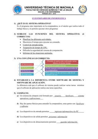 UNIVERSIDAD TÉCNICA DE MACHALA
FACULTAD DE CIENCIAS QUÍMICAS Y DE LA SALUD
ESCUELA DE ENFERMERÍA
PERIODO 2013 – 2014

CUESTIONARIO DE INFORMÁTICA
1) ¿QUÉ ES EL SISTEMA OPERATIVO?
Es el programa más importante en la computadora, es el núcleo que realiza todo el
trabajo básico y le permite ejecutar otros programas
2) SUBRAYE LAS FUNCIONES DEL SISTEMA
CORRECTAS)
Planificar las diferentes actividades.
Maximiza el tiempo para ejecutar un comando.
Control de entrada/salida.
Asignación de tiempo de CPU.
Dificulta la seguridad del sistema de computación.
Informar de las situaciones anómalas.

OPERATIVO:

(4

3) UNA CON LÍNEAS LO CORRECTO:
•SO Monousuario

•SO Multiusuario
•SO Mulitarea
•SO Uniproceso

•Permite al usario estar realizando varias
labores al mismo tiempo.
•Soportan un usario a la vez.
•Puede manejar solamente un procesador de
la computadora.
•Son capaces de dar servicio a más de un
usuario a la vez.

4) ESTABLEZCA LA DIFERENCIA ENTRE SOFTWARE DE SISTEMA Y
SOFTWARE DE APLICACIÓN.
La diferencia está que el software de sistema puede realizar varias tareas mientras
que el software de aplicación realiza una tarea específica.
5) COMPLETE:
a) Un sistema de cómputo está formado por: usuario,
operativos y aplicaciones

hardware,

sistema

b) Hay dos partes básicas para entender la computadora, estas partes son: hardware
y software
c) Los dispositivos de entrada permiten

ingresan información a la PC

d) Los dispositivos de salida permiten presentar información
e) Los dispositivos de almacenamiento permiten

guardar información

 