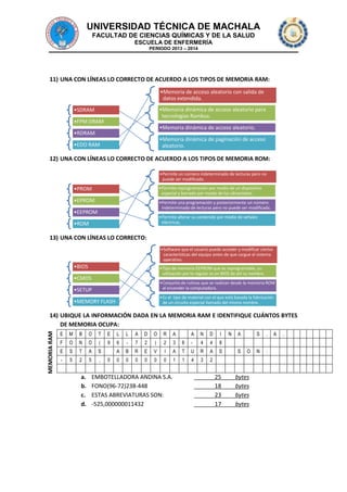 UNIVERSIDAD TÉCNICA DE MACHALA
FACULTAD DE CIENCIAS QUÍMICAS Y DE LA SALUD
ESCUELA DE ENFERMERÍA
PERIODO 2013 – 2014

11) UNA CON LÍNEAS LO CORRECTO DE ACUERDO A LOS TIPOS DE MEMORIA RAM:
•Memoria de acceso aleatorio con salida de
datos extendida.
•Memoria dinámica de acceso aleatorio para
tecnologías Rambus.

•SDRAM

•FPM DRAM

•Memoria dinámica de acceso aleatorio.

•RDRAM

•Memoria dinámica de paginación de acceso
aleatorio.

•EDO RAM

12) UNA CON LÍNEAS LO CORRECTO DE ACUERDO A LOS TIPOS DE MEMORIA ROM:
•Permite un número indeterminado de lecturas pero no
puede ser modificada.
•Permite reprogramación por medio de un dispositivo
especial y borrado por medio de luz ultravioleta.

•PROM
•EPROM

•Permite una programación y posteriormente un número
indeterminado de lecturas pero no puede ser modificada.

•EEPROM

•Permite alterar su contenido por medio de señales
eléctricas.

•ROM

13) UNA CON LÍNEAS LO CORRECTO:
•Software que el usuario puede acceder y modificar ciertas
características del equipo antes de que cargue el sistema
operativo.

•BIOS

•Tipo de memoria EEPROM que es reprogramable, su
utilización por lo regular es en BIOS de ahí su nombre.

•CMOS

•Conjunto de rutinas que se realizan desde la memoria ROM
al encender la computadora.

•SETUP

•Es el tipo de material con el que está basada la fabricación
de un circuito especial llamado del mismo nombre.

•MEMORY FLASH

MEMORIA RAM

14) UBIQUE LA INFORMACIÓN DADA EN LA MEMORIA RAM E IDENTIFIQUE CUÁNTOS BYTES
DE MEMORIA OCUPA:
E

M

B

O

T

E

L

L

A

D

O

R

A

F

O

N

O

(

9

6

-

7

2

)

2

3

E

S

T

A

S

A

B

R

E

V

I

-

5

2

5

,

0

0

0

0

0

0

a.
b.
c.
d.

0

EMBOTELLADORA ANDINA S.A.
FONO(96-72)238-448
ESTAS ABREVIATURAS SON:
-525,000000011432

A

N

D

I

8

-

4

4

8

A

T

U

R

A

S

1

1

4

3

2

25
18
23
17

N

A
S

S
O

bytes
bytes
bytes
bytes

.

N

:

A

.

 