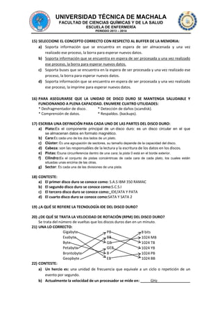 UNIVERSIDAD TÉCNICA DE MACHALA
FACULTAD DE CIENCIAS QUÍMICAS Y DE LA SALUD
ESCUELA DE ENFERMERÍA
PERIODO 2013 – 2014

15) SELECCIONE EL CONCEPTO CORRECTO CON RESPECTO AL BUFFER DE LA MEMORIA:
a) Soporta información que se encuentra en espera de ser almacenada y una vez
realizado ese proceso, la borra para esperar nuevos datos.
b) Soporta información que se encuentra en espera de ser procesada y una vez realizado
ese proceso, la borra para esperar nuevos datos.
c) Soporta buses que se encuentra en la espera de ser procesada y una vez realizado ese
proceso, la borra para esperar nuevos datos.
d) Soporta información que se encuentra en espera de ser procesada y una vez realizado
ese proceso, la imprime para esperar nuevos datos.
16) PARA ASEGURARSE QUE LA UNIDAD DE DISCO DURO SE MANTENGA SALUDABLE Y
FUNCIONANDO A PLENA CAPACIDAD. ENUMERE CUATRO UTILIDADES:
* Desfragmentador de disco.
* Detección de daños (scandisk).
* Comprensión de datos.
* Respaldos. (backups).
17) ESCRIBA UNA DEFINICIÓN PARA CADA UNO DE LAS PARTES DEL DISCO DURO:
a) Plato:Es el componente principal de un disco duro: es un disco circular en el que
se almacenan datos en formato magnético.

b)
c)
d)
e)
f)

Cara:Es cada uno de los dos lados de un plato.
Clúster: Es una agrupación de sectores, su tamaño depende de la capacidad del disco.
Cabeza: son las responsables de la lectura y la escritura de los datos en los discos.
Pistas: Esuna circunferencia dentro de una cara; la pista 0 está en el borde exterior.
Cilindro:Es el conjunto de pistas concéntricas de cada cara de cada plato, los cuales están
situadas unas encima de las otras.

g) Sector: Es cada una de las divisiones de una pista.
18) CONTESTE:
a) El primer disco duro se conoce como: S.A.S IBM 350 RAMAC
b) El segundo disco duro se conoce como:S.C.S.I
c) El tercero disco duro se conoce como: IDE/ATA Y PATA
d) El cuarto disco duro se conoce como:SATA Y SATA 2
19) ¿A QUÉ SE REFIERE LA TECNOLOGÍA IDE DEL DISCO DURO?
20) ¿DE QUÉ SE TRATA LA VELOCIDAD DE ROTACIÓN (RPM) DEL DISCO DURO?
Se trata del número de vueltas que los discos duros dan en un minuto.
21) UNA LO CORRECTO:
Gigabyte
PB
8 bits
Exabyte
BB
1024 MB
Byte
GB
1024 TB
Petabyte
GEB
1024 YB
B
Brontobyte
1024 PB
Geopbyte
EB
1024 BB
22) CONTESTE:
a) Un hercio es: una unidad de frecuencia que equivale a un ciclo o repetición de un
evento por segundo.
b) Actualmente la velocidad de un procesador se mide en:
GHz

 