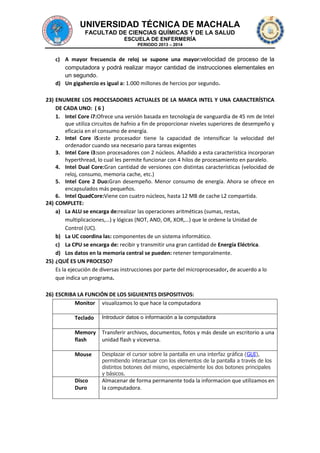 UNIVERSIDAD TÉCNICA DE MACHALA
FACULTAD DE CIENCIAS QUÍMICAS Y DE LA SALUD
ESCUELA DE ENFERMERÍA
PERIODO 2013 – 2014

c) A mayor frecuencia de reloj se supone una mayor:velocidad de proceso de la
computadora y podrá realizar mayor cantidad de instrucciones elementales en
un segundo.
d) Un gigahercio es igual a: 1.000 millones de hercios por segundo.
23) ENUMERE LOS PROCESADORES ACTUALES DE LA MARCA INTEL Y UNA CARACTERÍSTICA
DE CADA UNO: ( 6 )
1. Intel Core i7:Ofrece una versión basada en tecnología de vanguardia de 45 nm de Intel
que utiliza circuitos de hafnio a fin de proporcionar niveles superiores de desempeño y
eficacia en el consumo de energía.
2. Intel Core i5:este procesador tiene la capacidad de intensificar la velocidad del
ordenador cuando sea necesario para tareas exigentes
3. Intel Core i3:son procesadores con 2 núcleos. Añadido a esta característica incorporan
hyperthread, lo cual les permite funcionar con 4 hilos de procesamiento en paralelo.
4. Intel Dual Core:Gran cantidad de versiones con distintas características (velocidad de
reloj, consumo, memoria cache, etc.)
5. Intel Core 2 Duo:Gran desempeño. Menor consumo de energía. Ahora se ofrece en
encapsulados más pequeños.
6. Intel QuadCore:Viene con cuatro núcleos, hasta 12 MB de cache L2 compartida.
24) COMPLETE:
a) La ALU se encarga de:realizar las operaciones aritméticas (sumas, restas,
multiplicaciones,…) y lógicas (NOT, AND, OR, XOR,…) que le ordene la Unidad de
Control (UC).
b) La UC coordina las: componentes de un sistema informático.
c) La CPU se encarga de: recibir y transmitir una gran cantidad de Energía Eléctrica.
d) Los datos en la memoria central se pueden: retener temporalmente.
25) ¿QUÉ ES UN PROCESO?
Es la ejecución de diversas instrucciones por parte del microprocesador, de acuerdo a lo
que indica un programa.
26) ESCRIBA LA FUNCIÓN DE LOS SIGUIENTES DISPOSITIVOS:
Monitor visualizamos lo que hace la computadora
Teclado

Introducir datos o información a la computadora

Memory
flash

Transferir archivos, documentos, fotos y más desde un escritorio a una
unidad flash y viceversa.

Mouse

Desplazar el cursor sobre la pantalla en una interfaz gráfica (GUI),
permitiendo interactuar con los elementos de la pantalla a través de los
distintos botones del mismo, especialmente los dos botones principales
y básicos.

Disco
Duro

Almacenar de forma permanente toda la informacion que utilizamos en
la computadora.

 