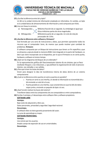 UNIVERSIDAD TÉCNICA DE MACHALA
FACULTAD DE CIENCIAS QUÍMICAS Y DE LA SALUD
ESCUELA DE ENFERMERÍA
PERIODO 2013 – 2014

27) ¿Escriba la diferencia entre bit y byte?
Un Bit es la unidad mínima de información empleada en informática. En cambio, un byte
es la unidad básica de almacenamiento de información y está compuesta por 8 bits.
28) Una con líneas lo correcto:
a) Nanosegundos
Milésima fracción de un segundo. Su simbología es igual que
Otras milésimas partes de otras magnitudes.
b) Milisegundos
Millonésima parte de un segundo. Un ciclo de reloj de
procesador de 1 GHz.
29) ¿Escriba la diferencia entre software y firmware?
Está formado por una serie de instrucciones y datos, que permiten aprovechar todos los
recursos que el computador tiene, de manera que pueda resolver gran cantidad de
problemas. firmware:
El software compuesto por un bloque de instrucciones que tienen un fin específico y que
se almacena y ejecuta desde la memoria ROM. Está integrado en la parte del hardware, es
decir que viene incorporado con el dispositivo, por lo que el firmware es en cierto punto,
hardware y software al mismo tiempo.
30) ¿Qué son los diagramas de bloques de un ordenador?

Es la representación gráfica del funcionamiento interno de un sistema, que se hace
mediante bloques y sus relaciones, y que,definen la organización de todo el proceso
interno, sus entradas y sus salidas.
31) ¿Para qué sirven los buses de datos?
Sirven para designar la idea de transferencia interna de datos dentro de un sistema
computacional.
32) ¿Cuál es la diferencia entre puertos en serie y puertos en paralelo?
o Puertos en serie es una interfaz, en donde la información es transmitida bit a
bit enviando un solo bit a la vez.
o Puerto paralelo es una interfaz, cuya característica es que los bits de datos
viajan juntos, enviando un paquete de byte a la vez.
33) ¿Qué función realizan los buses del sistema?
Transfieren datos entre los componentes de una computadora o entre computadoras.
34) Escriba 2 ventajas y 2 desventajas entre software libre y software propietario.
SOFTWARE LIBRE
Ventajas.
Bajo costo de adquisición y libre uso.
Datos personales, privacidad y seguridad. Seguridad nacional.
Desventajas.
El software libre no tiene garantía proveniente del autor.
La curva de aprendizaje es mayor.
SOFTWARE PROPIETARIO.
Ventajas.
Uso común por los usuarios.
Amplio campo de expansión de uso en universidades.
Desventajas.

 