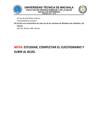 UNIVERSIDAD TÉCNICA DE MACHALA
FACULTAD DE CIENCIAS QUÍMICAS Y DE LA SALUD
ESCUELA DE ENFERMERÍA
PERIODO 2013 – 2014

Cursos de aprendizaje costosos.
Imposibilidad de compartir
35) Escriba una característica de cada una de las versiones de Windows más utilizadas y de
Ubuntu.
W8, W7, WVista, WXP, Ubuntu.

NOTA: ESTUDIAR, COMPLETAR EL CUESTIONARIO Y
SUBIR AL BLOG.

 