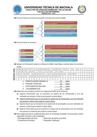 UNIVERSIDAD TÉCNICA DE MACHALA
FACULTAD DE CIENCIAS QUÍMICAS Y DE LA SALUD
ESCUELA DE ENFERMERÍA
PERIODO 2013 – 2014

12) Una con líneas lo correcto de acuerdo a los tipos de memoria ROM:
•Permite un número indeterminado de lecturas pero no
puede ser modificada.
•Permite reprogramación por medio de un dispositivo
especial y borrado por medio de luz ultravioleta.

•PROM
•EPROM

•Permite una programación y posteriormente un número
indeterminado de lecturas pero no puede ser modificada.

•EEPROM

•Permite alterar su contenido por medio de señales
eléctricas.

•ROM

13) Una con líneas lo correcto:
•Software que el usuario puede acceder y modificar ciertas
características del equipo antes de que cargue el sistema
operativo.

•BIOS

•Tipo de memoria EEPROM que es reprogramable, su
utilización por lo regular es en BIOS de ahí su nombre.

•CMOS

•Conjunto de rutinas que se realizan desde la memoria ROM
al encender la computadora.

•SETUP

•Es el tipo de material con el que está basada la fabricación
de un circuito especial llamado del mismo nombre.

•MEMORY FLASH

MEMORIA RAM

14) Ubique la información dada en la Memoria RAM e identifique cuántos bytes de memoria
ocupa:
E

M

B

O

T

E

L

L

A

D

O

R

A

A

N

D

I

F

O

N

O

(

9

6

-

7

2

)

2

3

8

-

4

4

8

E

S

T

A

S

A

B

R

E

V

I

A

T

U

A

R

A

-

5

2

5

,

0

0

0

0

0

0

1

1

4

3

2

0

N
S

A

S
S

.

O

A

.

N

a. EMBOTELLADORA ANDINA S.A.
25
bytes
b. FONO(96-72)238-448
18
bytes
c. ESTAS ABREVIATURAS SON:
23
bytes
d. -525,000000011432
17
bytes
15) Seleccione el concepto correcto con respecto al buffer de la memoria:
a) Soporta información que se encuentra en espera de ser almacenada y una vez
realizado ese proceso, la borra para esperar nuevos datos.
b) Soporta información que se encuentra en espera de ser procesada y una vez realizado
ese proceso, la borra para esperar nuevos datos.
c) Soporta buses que se encuentra en la espera de ser procesada y una vez realizado ese
proceso, la borra para esperar nuevos datos.
d) Soporta información que se encuentra en espera de ser procesada y una vez realizado
ese proceso, la imprime para esperar nuevos datos.
16) Para asegurarse que la unidad de disco duro se mantenga saludable y funcionando a plena
capacidad. Enumere cuatro utilidades:
* Desfragmentador de disco.
* Detección de daños (scandisk).
* Comprensión de datos.
* Respaldos. (backups).

 
