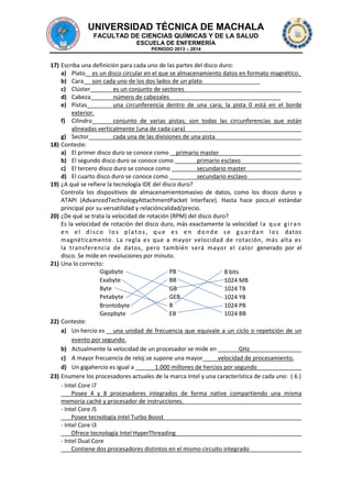UNIVERSIDAD TÉCNICA DE MACHALA
FACULTAD DE CIENCIAS QUÍMICAS Y DE LA SALUD
ESCUELA DE ENFERMERÍA
PERIODO 2013 – 2014

17) Escriba una definición para cada uno de las partes del disco duro:
a) Plato es un disco circular en el que se almacenamiento datos en formato magnético.
b) Cara son cada uno de los dos lados de un plato
c) Clúster
es un conjunto de sectores
d) Cabeza
número de cabezales
e) Pistas
una circunferencia dentro de una cara; la pista 0 está en el borde
exterior.
f) Cilindro
conjunto de varias pistas; son todas las circunferencias que están
alineadas verticalmente (una de cada cara)
g) Sector
cada una de las divisiones de una pista
18) Conteste:
a) El primer disco duro se conoce como primario master
b) El segundo disco duro se conoce como
primario esclavo
c) El tercero disco duro se conoce como
secundario master
d) El cuarto disco duro se conoce como
secundario esclavo
19) ¿A qué se refiere la tecnología IDE del disco duro?
Controla los dispositivos de almacenamientomasivo de datos, como los discos duros y
ATAPI (AdvancedTechnologyAttachmentPacket Interface). Hasta hace poco,el estándar
principal por su versatilidad y relacióncalidad/precio.
20) ¿De qué se trata la velocidad de rotación (RPM) del disco duro?
Es la velocidad de rotación del disco duro, más exactamente la velocidad l a q u e g i r a n
e n e l d i s c o l o s p l a t o s , q u e e s e n d o n d e s e g u a r d a n l o s datos
magnéticamente. La regla es que a mayor velocidad de rotación, más alta es
la transferencia de datos, pero también será mayor el calor generado por el
disco. Se mide en revoluciones por minuto.
21) Una lo correcto:
Gigabyte
PB
8 bits
Exabyte
BB
1024 MB
Byte
GB
1024 TB
Petabyte
GEB
1024 YB
B
Brontobyte
1024 PB
Geopbyte
EB
1024 BB
22) Conteste:
a) Un hercio es una unidad de frecuencia que equivale a un ciclo o repetición de un
evento por segundo.
b) Actualmente la velocidad de un procesador se mide en
GHz
c) A mayor frecuencia de reloj se supone una mayor
velocidad de procesamiento.
d) Un gigahercio es igual a
1.000 millones de hercios por segundo
23) Enumere los procesadores actuales de la marca Intel y una característica de cada uno: ( 6 )
- Intel Core i7
Posee 4 y 8 procesadores integrados de forma native compartiendo una misma
memoria caché y procesador de instrucciones.
- Intel Core i5
Posee tecnología Intel Turbo Boost
- Intel Core i3
Ofrece tecnología Intel HyperThreading
- Intel Dual Core
Contiene dos procesadores distintos en el mismo circuito integrado

 