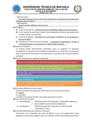 UNIVERSIDAD TÉCNICA DE MACHALA
FACULTAD DE CIENCIAS QUÍMICAS Y DE LA SALUD
ESCUELA DE ENFERMERÍA
PERIODO 2013 – 2014

- Intel Core 2 Duo
Dos núcleos de ejecución lo cual lo hace especial para las aplicaciones de subprocesos
múltiples y para multitarea.
- Intel QuadCore
Posee 4 núcleos y 6MB de memoria caché
24) Complete:
a) La ALU se encarga de realizar operaciones aritméticas y lógicas entre dos números.
b) La UC coordina las partes que integran una computadora, determina que operaciones
se deben realizar y en qué orden
c) La CPU se encarga de interpretar las instrucciones contenidas en los programas y
procesa los datos.
d) Los datos en la memoria central se pueden
almacenar temporalmente cuando la
PC está procesando o va a procesar en un determinado momento.
25) ¿Qué es un proceso?
Un proceso puede informalmente entenderse como un programa en ejecución.
Formalmente un proceso es "Una unidad de actividad que se caracteriza por la ejecución
de una secuencia de instrucciones, un estado actual, y un conjunto de recursos del sistema
asociados"
26) Escriba la función de los siguientes dispositivos:

Monitor: es un dispositivo de salida que muestra datos o información al usuario
Teclado: es un dispositivo de entrada, que utiliza teclas, para que actúen como
palancas mecánicas que envían información a la computadora.
Memory flash: permite la lectura y escritura de múltiples posiciones de memoria en
la misma operación.
Mouse: dispositivo apuntador utilizado para facilitar el manejo de un entorno gráfico
de una computadora.
Disco Duro: dispositivo de almacenamiento de datos no volátil que emplea un
sistema de grabación magnética para almacenar datos digitales.
27) ¿Escriba la diferencia entre bit y byte?
Un bit es la unidad más pequeña de información la cual solo tiene dos valores:
0= apagado
1= encendido
y un Byte es el conjunto de 8 bits este puede representar una letra.
28) Una con líneas lo correcto:
a) Nanosegundos
Milésima fracción de un segundo. Su simbología es igual que
Otras milésimas partes de otras magnitudes.
b) Milisegundos
Millonésima parte de un segundo. Un ciclo de reloj de
procesador de 1 GHz.
29) ¿Escriba la diferencia entre software y firmware?
El firmware, en un ordenador que "viene de fábrica" y que no se puede borrar. Viene
grabado en la placa base y digamos que es el software mínimo imprescindible para que el

 