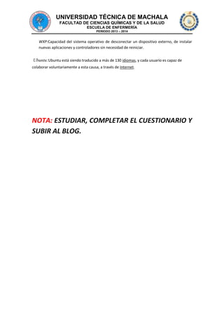 UNIVERSIDAD TÉCNICA DE MACHALA
FACULTAD DE CIENCIAS QUÍMICAS Y DE LA SALUD
ESCUELA DE ENFERMERÍA
PERIODO 2013 – 2014

WXP:Capacidad del sistema operativo de desconectar un dispositivo externo, de instalar
nuevas aplicaciones y controladores sin necesidad de reiniciar.

Ubuntu:Ubuntu está siendo traducido a más de 130 idiomas, y cada usuario es capaz de
colaborar voluntariamente a esta causa, a través de Internet.

NOTA: ESTUDIAR, COMPLETAR EL CUESTIONARIO Y
SUBIR AL BLOG.

 