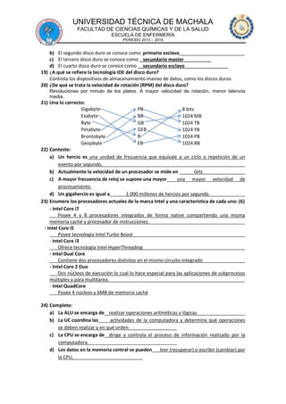 UNIVERSIDAD TÉCNICA DE MACHALA
FACULTAD DE CIENCIAS QUÍMICAS Y DE LA SALUD
ESCUELA DE ENFERMERÍA
PERIODO 2013 – 2014

b) El segundo disco duro se conoce como primario esclavo
c) El tercero disco duro se conoce como secundario master
d) El cuarto disco duro se conoce como secundario esclavo
19) ¿A qué se refiere la tecnología IDE del disco duro?
Controla los dispositivos de almacenamiento masivo de datos, como los discos duros
20) ¿De qué se trata la velocidad de rotación (RPM) del disco duro?
Revoluciones por minuto de los platos. A mayor velocidad de rotación, menor latencia
media.

21) Una lo correcto:
Gigabyte
PB
8 bits
Exabyte
BB
1024 MB
Byte
GB
1024 TB
Petabyte
GEB
1024 YB
B
Brontobyte
1024 PB
Geopbyte
EB
1024 BB
22) Conteste:
a) Un hercio es una unidad de frecuencia que equivale a un ciclo o repetición de un
evento por segundo.
b) Actualmente la velocidad de un procesador se mide en
GHz
c) A mayor frecuencia de reloj se supone una mayor
una mayor velocidad de
procesamiento
d) Un gigahercio es igual a
1.000 millones de hercios por segundo
23) Enumere los procesadores actuales de la marca Intel y una característica de cada uno: (6)
- Intel Core i7
Posee 4 y 8 procesadores integrados de forma native compartiendo una misma
memoria caché y procesador de instrucciones.
- Intel Core i5
Posee tecnología Intel Turbo Boost
- Intel Core i3
Ofrece tecnología Intel HyperThreading
- Intel Dual Core
Contiene dos procesadores distintos en el mismo circuito integrado
- Intel Core 2 Duo
Dos núcleos de ejecución lo cual lo hace especial para las aplicaciones de subprocesos
múltiples y para multitarea.
- Intel QuadCore
Posee 4 núcleos y 6MB de memoria caché
24) Complete:
a) La ALU se encarga de realizar operaciones aritméticas y lógicas
b) La UC coordina las
actividades de la computadora y determina qué operaciones
se deben realizar y en qué orden
c) La CPU se encarga de dirige y controla el proceso de información realizado por la
computadora.
d) Los datos en la memoria central se pueden leer (recuperar) o escribir (cambiar) por
la CPU.

 