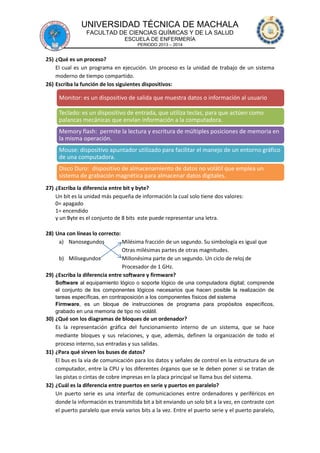 UNIVERSIDAD TÉCNICA DE MACHALA
FACULTAD DE CIENCIAS QUÍMICAS Y DE LA SALUD
ESCUELA DE ENFERMERÍA
PERIODO 2013 – 2014

25) ¿Qué es un proceso?
El cual es un programa en ejecución. Un proceso es la unidad de trabajo de un sistema
moderno de tiempo compartido.
26) Escriba la función de los siguientes dispositivos:

Monitor: es un dispositivo de salida que muestra datos o información al usuario
Teclado: es un dispositivo de entrada, que utiliza teclas, para que actúen como
palancas mecánicas que envían información a la computadora.
Memory flash: permite la lectura y escritura de múltiples posiciones de memoria en
la misma operación.

Mouse: dispositivo apuntador utilizado para facilitar el manejo de un entorno gráfico
de una computadora.
Disco Duro: dispositivo de almacenamiento de datos no volátil que emplea un
sistema de grabación magnética para almacenar datos digitales.
27) ¿Escriba la diferencia entre bit y byte?
Un bit es la unidad más pequeña de información la cual solo tiene dos valores:
0= apagado
1= encendido
y un Byte es el conjunto de 8 bits este puede representar una letra.
28) Una con líneas lo correcto:
a) Nanosegundos
Milésima fracción de un segundo. Su simbología es igual que
Otras milésimas partes de otras magnitudes.
b) Milisegundos
Millonésima parte de un segundo. Un ciclo de reloj de
Procesador de 1 GHz.
29) ¿Escriba la diferencia entre software y firmware?
Software al equipamiento lógico o soporte lógico de una computadora digital; comprende
el conjunto de los componentes lógicos necesarios que hacen posible la realización de
tareas específicas, en contraposición a los componentes físicos del sistema
Firmware, es un bloque de instrucciones de programa para propósitos específicos,
grabado en una memoria de tipo no volátil.

30) ¿Qué son los diagramas de bloques de un ordenador?
Es la representación gráfica del funcionamiento interno de un sistema, que se hace
mediante bloques y sus relaciones, y que, además, definen la organización de todo el
proceso interno, sus entradas y sus salidas.
31) ¿Para qué sirven los buses de datos?
El bus es la vía de comunicación para los datos y señales de control en la estructura de un
computador, entre la CPU y los diferentes órganos que se le deben poner si se tratan de
las pistas o cintas de cobre impresas en la placa principal se llama bus del sistema.
32) ¿Cuál es la diferencia entre puertos en serie y puertos en paralelo?
Un puerto serie es una interfaz de comunicaciones entre ordenadores y periféricos en
donde la información es transmitida bit a bit enviando un solo bit a la vez, en contraste con
el puerto paralelo que envía varios bits a la vez. Entre el puerto serie y el puerto paralelo,

 