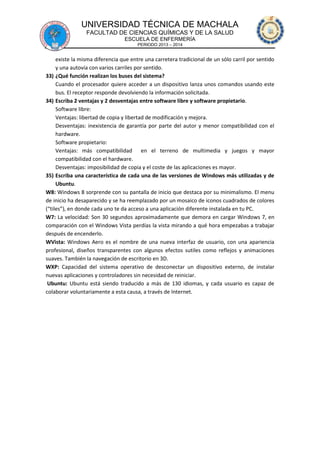 UNIVERSIDAD TÉCNICA DE MACHALA
FACULTAD DE CIENCIAS QUÍMICAS Y DE LA SALUD
ESCUELA DE ENFERMERÍA
PERIODO 2013 – 2014

existe la misma diferencia que entre una carretera tradicional de un sólo carril por sentido
y una autovía con varios carriles por sentido.
33) ¿Qué función realizan los buses del sistema?
Cuando el procesador quiere acceder a un dispositivo lanza unos comandos usando este
bus. El receptor responde devolviendo la información solicitada.
34) Escriba 2 ventajas y 2 desventajas entre software libre y software propietario.
Software libre:
Ventajas: libertad de copia y libertad de modificación y mejora.
Desventajas: inexistencia de garantía por parte del autor y menor compatibilidad con el
hardware.
Software propietario:
Ventajas: más compatibilidad en el terreno de multimedia y juegos y mayor
compatibilidad con el hardware.
Desventajas: imposibilidad de copia y el coste de las aplicaciones es mayor.
35) Escriba una característica de cada una de las versiones de Windows más utilizadas y de
Ubuntu.
W8: Windows 8 sorprende con su pantalla de inicio que destaca por su minimalismo. El menu
de inicio ha desaparecido y se ha reemplazado por un mosaico de iconos cuadrados de colores
(“tiles”), en donde cada uno te da acceso a una aplicación diferente instalada en tu PC.
W7: La velocidad: Son 30 segundos aproximadamente que demora en cargar Windows 7, en
comparación con el Windows Vista perdías la vista mirando a qué hora empezabas a trabajar
después de encenderlo.
WVista: Windows Aero es el nombre de una nueva interfaz de usuario, con una apariencia
profesional, diseños transparentes con algunos efectos sutiles como reflejos y animaciones
suaves. También la navegación de escritorio en 3D.
WXP: Capacidad del sistema operativo de desconectar un dispositivo externo, de instalar
nuevas aplicaciones y controladores sin necesidad de reiniciar.
Ubuntu: Ubuntu está siendo traducido a más de 130 idiomas, y cada usuario es capaz de
colaborar voluntariamente a esta causa, a través de Internet.

 