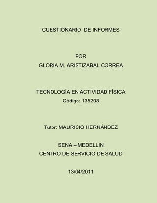 CUESTIONARIO  DE INFORMES<br />POR<br />GLORIA M. ARISTIZABAL CORREA<br />TECNOLOGÍA EN ACTIVIDAD FÍSICA<br />Código: 135208<br />Tutor: MAURICIO HERNÁNDEZ<br />SENA – MEDELLIN<br />CENTRO DE SERVICIO DE SALUD<br />13/04/2011<br />CUALES SON LOS COMPONENTES DE UN  INFORME DE AVANCE:<br />Aunque los medios por los cuales se pueden dar publicidad a la investigación que mencionas son acertados, principalmente se trata de buscar publicidad académica en revistas especializadas, indexadas en foros y simposios académicos.<br />LOS OBJETIVOS DE LOS INFORMES DE AVANCE: son ir dejando evidencia de los que se esta realizando en la investigación, donde va y que ajustes hay que hacer.<br /> El elemento esencial de un informe es el tratamiento de un problema y el ordenamiento del contenido del mismo modo sigue el método científico, es tradicional en los informes presente los siguientes componentes.<br />Titulo<br />Formulario del problema<br />Método<br />Descripción de los sistemas experimentales o de los estudios de caso.<br />Resultado discusión<br />Formulación del problema, en esta parte, es conveniente<br />Presupuesto<br />CUAL ES LA ESTRUCTURA DE INFORME DE AVANCE:<br />Los trabajos científicos de carácter empírico tienen siempre la misma  estructura y por lo tanto los capítulos del informe deben ser los habituales (tabla 5).<br />Únicamente se añade el de valoración de las prácticas, por ser también un trabajo académico.<br />Titulo del proyecto<br />Resumen<br />Introducción<br />Metodología<br />Resultados<br />Dificultades<br />Referencia bibliográficas<br />Valores de la practicas<br />anexos<br />CUALES SON LAS PARTES DEL INFORME FINAL:<br />El informa  final, es de gran importancia dentro del trabajo de investigación, parte de un informe final hay dos partes fundamentales,<br />1 – la parte de contenido técnico científico<br />2 – la parte relacionada con la administración del proyecto.<br />Preliminar<br />Portada<br />Pagina del titulo<br />Dedicatoria<br />Agradecimientos<br />Resumen del informe<br />Índice<br />Documento de entrega<br />Medio<br />Introducción<br />Objetivos<br />Justificación <br />Conclusión<br />CUALES SON LOS COMPONENTES DE LA PARTE TÉCNICA CIENTÍFICA<br />Tenemos tres definiciones básicas que nos explican el concepto de lo que es el técnico -  científico y son:1) El  científico es el conjunto de procedimientos lógicos que sigue la investigación para descubrir las relaciones internas y externas de los procesos de la realidad natural y social.2) Llamamos  científico a la serie ordenada de procedimientos de que se hace uso en la investigación científica para obtener la extensión de nuestros conocimientos.3) Se entiende por  científico al conjunto de procesos que el hombre debe emplear en la investigación y demostración de la verdad.<br />Contenido  distribución y organización dentro del documento<br />Introducción                                                         <br />Definición y análisis<br />Portada <br />Lista de tablas<br />Resultados, análisis y discusión<br />Recomendaciones<br />Tabla de contenido<br />Personas<br />Circunstancias <br />Componentes semítico<br />Científico<br />Técnico retóricos<br />Vocabulario<br />Análisis de datos<br />Agradecimientos<br />Referencias<br />Anexos<br />En que consiste la discusión de un informe científico:<br />Es el instrumento empleado para comunicar los resultados de una investigación al resto de los componentes de una comunidad científica. En general, se considera que un informe es correcto si está escrito con la suficiente claridad y detalles para que cualquier otro investigador pueda replicarlo.El informe de una investigación experimental debe tener la siguiente estructura:<br /> Título, autores y filiación<br />Resumen<br /> Introducción<br /> Método:- Sujetos- Material o aparatos- Diseño- Procedimiento<br />Resultados<br /> Discusión<br /> Referencias<br /> Apéndices<br />CUALES SON LOS COMPONENTES DE LA PARTE TÉCNICO – ADMINISTRATIVA DE UN INFORME<br />La correcta estructura de un informe técnico es fundamental para que el mismo pueda ser Comprendido con claridad; de esta manera se garantiza una redacción  clara y objetiva, es así como se debe utilizar frases concretas y concisas, sin perder de vista los objetivos del trabajo.  La extensión total del Informe debería estar entre 3 y 8 páginas, incluyendo figuras y referencias.<br />PRESENTACIÓN <br />Portada<br />glosario<br />Índice o tabla de contenido.<br />INTRODUCCION:<br />Antecedentes.<br />Periodo que abarca y donde se realizo.<br />Objetivo general.<br />Objetivos específicos.<br />Alcance.<br />Problema y su justificación.<br />DESARROLLO<br />Metodología utilizada.<br />Presentación de búsquedas y resultados.<br />CONCLUSIONES.<br />recomendaciones.<br />anexos.<br />Bibliografía<br />Índice<br />Código y encabezado<br />CUALES SON LOS 5 ELEMENTO DE UNA PORTEADA<br />Nombre de la institución a la que va dirigido el trabajo <br />Nombre de la persona que realiza el trabajo<br />Titulo del trabajo<br />Grupo o materia<br />Nombre de la persona que va dirigido <br />Fecha de realización y fecha de entrega<br />QUE DEBE  CONTENER LA PAGINAS PRELIMINARES (5 ELEMENTO)<br />ÍNDICE:<br />- Es una lista de los contenidos del trabajo realizado. Es secuencial y se señalan las páginas para orientar al lector.<br />INTRODUCCIÓN:<br />- La introducción es la “puerta de entrada” de tu trabajo. Una buena introducción sirve de presentación para que el lector obtenga una visión general del escrito.<br /> DESARROLLO O CUERPO PRINCIPAL:<br />- Todo desarrollo debe obedecer a un plan previamente trazado.<br />- Este plan te ayudará a establecer la secuencia lógica de los párrafos y que todo el conjunto tenga coherencia y armonía.<br />- Es la parte del trabajo que primero se debe redactar, ya que las otras partes (introducción, conclusiones, portada) dependen lógicamente de él.<br />CONCLUSIÓN:<br />La conclusión debe ser proporcional a la extensión del trabajo y guarda una relación directa con la introducción. <br /> - Agradecimientos por la oportunidad de aprender con este trabajo.<br />BIBLIOGRAFÍA:<br />- Todo trabajo de investigación debe indicar las fuentes de su    información.<br />CUALES ES LA FINALIDAD DE UNA TABLA DE CONTENIDO<br />Permite organizar y clasificar un trabajo por temas o sección<br />Facilita al lector localizar un tema de su interés<br />Una tabla de contenido es una lista ordenada de los títulos que encontramos en un documento dado y se genera para poder conocer las paginas<br /> PARA QUE SIRVE LA INTRODUCCIÓN DE UN INFORME<br />Es la comunicación inicial que permite sin necesidad de explicar.<br />Penetrar  detalles, creando un ambiente familiar y confianza entre el autor del escritor y la persona lectora.<br />La introducción presenta el tema de investigación, los propósitos esenciales y datos generales del contenido estructural del escritor, una breve descripción capitular.<br />