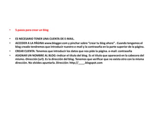 • 5.pasos para crear un blog
• ES NECESARIO TENER UNA CUENTA DE E-MAIL.
• ACCEDER A LA PÁGINA www.blogger.com y pinchar sobre “crear tu blog ahora” . Cuando tengamos el
blog creado tendremos que introducir nuestro e-mail y la contraseña en la parte superior de la página.
• CREAR CUENTA: Tenemos que introducir los datos que nos pide la página. e-mail: contraseña
• ASIGNAR UN NOMBRE AL BLOG:-indicar el título del blog. Es el título que aparecerá en la cabecera del
mismo.-Dirección (url). Es la dirección del blog. Tenemos que verificar que no exista otro con la misma
dirección. No olvides apuntarla. Dirección: http://____.blogspot.com
 