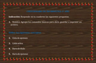 CUESTIONARIO DE INFORMÁTICA 1º AÑO
Indicación: Responde en tu cuaderno las siguientes preguntas.
1. Nombre Agrupa los comandos básicos para abrir, guardar e imprimir un
archivo.
Define los siguientes conceptos
2. Cintadeopciones
3. Celdaactiva
4. Barradetítulo
5. Barradeopciones
 