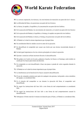 World Karate Federation
Examen de Kata. Versión Enero 2017
Página 5 de 8
59. La correcta respiración, las técnicas y los movimientos de transición son parte del nivel técnico.
60. La dificultad del Kata y las posiciones son parte del nivel técnico.
61. La fuerza, la rapidez, el equilibrio y la concentración son parte del nivel atlético.
62. En la ejecución del Bunkai, los movimientos de transición y el control son parte del nivel técnico
63. En la ejecución del Bunkai, el equilibrio, el timing y la rapidez son parte del nivel atlético.
64. En la ejecución del Bunkai, la fuerza, el timing y las posiciones son parte del nivel atlético.
65. Al Bunkai se le dará la misma importancia que al propio Kata.
66. Se considerarán falta los saludos excesivos antes de la ejecución.
67. Se descalificará al competidor por causar una lesión por una técnica incontrolada durante el
Bunkai.
68. Se dará igual importancia a los tres criterios principales al evaluar la ejecución.
69. Ejecutar o anunciar un Kata incorrecto llevará a la descalificación.
70. Dar golpes en el suelo con los pies, golpearse el pecho, los brazos o el karategi, serán tenidos en
cuenta por los Jueces para tomar una decisión.
71. Un competidor no será descalificado si hace una pausa o parada de varios segundos durante la
ejecución.
72. Al Bunkai no se le dará la misma importancia que al propio Kata.
73. La interferencia con la función de los Jueces causará la descalificación.
74. El uso de comandos acústicos por parte de cualquier otra persona, incluyendo a otros miembros
del equipo, se considerará falta.
75. Si el cinturón del competidor se cae durante la ejecución del Kata, el competidor será
descalificado.
76. No seguir las instrucciones del Juez Jefe u otra forma de mal comportamiento se considerará
falta.
77. No seguir las instrucciones del Juez Jefe u otra forma de mal comportamiento causará la
descalificación.
78. Sobrepasar el límite total de 6 minutos de duración para el Kata y el Bunkai se considerará falta.
 