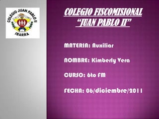 COLEGIO FISCOMISIONAL
   “JUAN PABLO II”

MATERIA: Auxiliar

NOMBRE: Kimberly Vera

CURSO: 6to FM

FECHA: 06/diciembre/2011
 