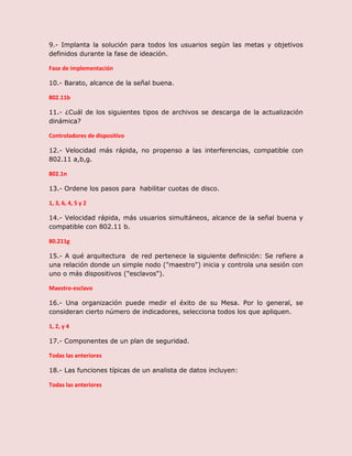 9.- Implanta la solución para todos los usuarios según las metas y objetivos
definidos durante la fase de ideación.
Fase de implementación
10.- Barato, alcance de la señal buena.
802.11b
11.- ¿Cuál de los siguientes tipos de archivos se descarga de la actualización
dinámica?
Controladores de dispositivo
12.- Velocidad más rápida, no propenso a las interferencias, compatible con
802.11 a,b,g.
802.1n
13.- Ordene los pasos para habilitar cuotas de disco.
1, 3, 6, 4, 5 y 2
14.- Velocidad rápida, más usuarios simultáneos, alcance de la señal buena y
compatible con 802.11 b.
80.211g
15.- A qué arquitectura de red pertenece la siguiente definición: Se refiere a
una relación donde un simple nodo ("maestro") inicia y controla una sesión con
uno o más dispositivos ("esclavos").
Maestro-esclavo
16.- Una organización puede medir el éxito de su Mesa. Por lo general, se
consideran cierto número de indicadores, selecciona todos los que apliquen.
1, 2, y 4
17.- Componentes de un plan de seguridad.
Todas las anteriores
18.- Las funciones típicas de un analista de datos incluyen:
Todas las anteriores
 