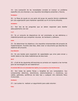 19.- Una evaluación de las necesidades consiste en evaluar un problema
específico de una empresa y sus requisitos tecnológicos presentes y futuros.
Verdadero
20.- La Mesa de ayuda es una parte del grupo de soporte técnico establecido
por una organización para mantener operando sus Pc en forma eficiente.
Verdadero
21.- Son dos de las preguntas que se deben responder para diseñar
adecuadamente una red:
1 y 3
22.- Es un conjunto de dispositivos de red conectados ya sea alámbrica o
inalámbricamente que comparten recursos de hardware y software.
www
23.- Se determinan los objetivos y los requisitos empresariales del proyecto de
implementación. Durante esta fase, debe crear un documento que describa los
objetivos del proyecto.
Fase ideación
24.- Es una tarjeta para expansión de capacidades que sirve para enviar y
recibir datos en las redes inalámbricas de área local.
Wi-Fi
25.- ¿Cuál de las siguientes afirmaciones es correcta con respecto a las normas
para las tecnologías de red inalámbrica?
El estándar 802.11n es la velocidad más rápida y no es propenso a las interferencias
26.- Son todas las partes físicas y tangibles de una computadora: Sus
componentes eléctricos, electrónicos, electromecánicos y mecánicos, sus
cables, gabinetes, periféricos de todo tipo y cualquier otro elemento físico
involucrado.
Hardware
27.- Las cuotas no realizan un seguimiento para cada volumen.
Falso
 
