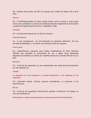 28.- Usando este puerto, las PCs se conectan por medio de cables CAT-5 de 8
hilos.
Ethernet
29.- El Desfragmentador de disco puede tardar varios minutos a unas pocas
horas para completar el proceso de desfragmentación dependiendo del tamaño
y grado de fragmentación del disco o dispositivo USB.
Verdadero
30.- Las funciones típicas de un técnico incluyen:
Todas las anteriores
31.- A qué arquitectura de red pertenece la siguiente definición: No hay
servidores dedicados, y no existe una jerarquía entre los equipos.
Punto a punto
32.- Especificación industrial para Redes Inalámbricas de Área Personal
(WPAN) que posibilita la transmisión de voz y datos entre diferentes
dispositivos mediante un enlace por radiofrecuencia en la banda ISM de los 2,4
GHz.
Bluetooth
33.- ¿Cuál de las siguientes es una característica del modo de funcionamiento
de red inalámbrica?
-AD HOC
-El adaptador de la red inalámbrica se conecta directamente a otro adaptador de red
inalámbrica
34.- Velocidad rápida, muchos usuarios simultáneos, no propenso a las
interferencias.
802.11a
35.- ¿Cuál de las siguientes afirmaciones ayudará a disminuir los riesgos en
una red inalámbrica?
Puede utilizar un software especial que genera numerosos paquetes de AP inalámbricas.
 