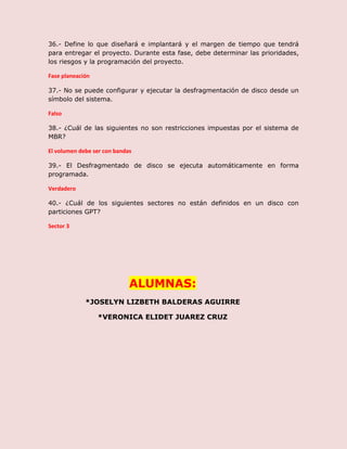 36.- Define lo que diseñará e implantará y el margen de tiempo que tendrá
para entregar el proyecto. Durante esta fase, debe determinar las prioridades,
los riesgos y la programación del proyecto.
Fase planeación
37.- No se puede configurar y ejecutar la desfragmentación de disco desde un
símbolo del sistema.
Falso
38.- ¿Cuál de las siguientes no son restricciones impuestas por el sistema de
MBR?
El volumen debe ser con bandas
39.- El Desfragmentado de disco se ejecuta automáticamente en forma
programada.
Verdadero
40.- ¿Cuál de los siguientes sectores no están definidos en un disco con
particiones GPT?
Sector 3
ALUMNAS:
*JOSELYN LIZBETH BALDERAS AGUIRRE
*VERONICA ELIDET JUAREZ CRUZ
 