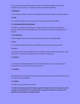 10.-Las conexiones en este tipo de puertos se hacen sin necesidad de cables, a través de la
conexión entre un emisor y un receptor, utilizando ondas electromagnéticas.
R: INFRAROJO
11.-No se puede configurar y ejecutar la desfragmentación de disco desde un símbolo del sistema.
R: FALSO
12.- ¿Cuál de las siguientes no son restricciones impuestas por el sistema de MBR?
R: EL VOLUMEN DEBE SER CON BANDAS
13.-Define lo que diseñará e implantará y el margen de tiempo que tendrá para entregar el
proyecto. Durante esta fase, debe determinar las prioridades, los riesgos y la programación del
proyecto.
R: Fase Planeación
14.-El Desfragmentador de disco se ejecuta automáticamente en forma programada.
R: Falso
15.- ¿Cuál de los siguientes sectores no están definidos en un disco con particiones GPT?
R: Sector 3
16.-Se deben realizar copias de seguridad de la unidad de sistema periódicamente para que pueda
restaurarla en caso de que se produzcan errores o daños en el disco duro.
R: Verdadero
17.-El Centro de actividades permite realizar tareas rápidamente en cuatro áreas: Seguridad,
mantenimiento, solución de problemas y recuperación.
R: Verdadero
18.-Puede utilizar las cuotas para seguir sólo consumo de espacio de disco y determinar quién está
consumiendo espacio disponible
R: Verdadero
19.-Seleccione las características de Wii-Fi.
R: Tienen una antena que permite la buena recepción de datos de la red, así como para su envió
.Cuentan con un conector PCI en su parte inferior que permite insértalas en la ranuras de la
expansión del mismo tipo de la tarjeta principal
 